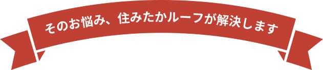 そのお悩み、住みたかルーフが解決します